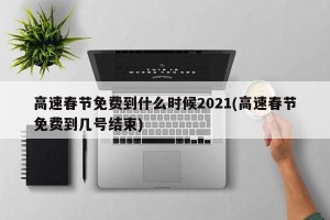高速春节免费到什么时候2021(高速春节免费到几号结束)
