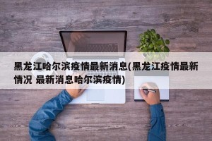 黑龙江哈尔滨疫情最新消息(黑龙江疫情最新情况 最新消息哈尔滨疫情)