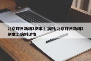 北京昨日新增2例本土病例/北京昨日新增2例本土病例详情