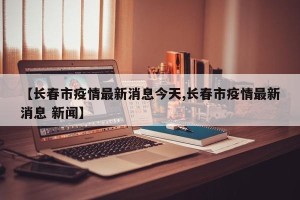 【长春市疫情最新消息今天,长春市疫情最新消息 新闻】