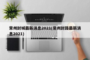 常州封城最新消息2021(常州封路最新消息2021)