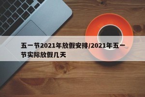 五一节2021年放假安排/2021年五一节实际放假几天