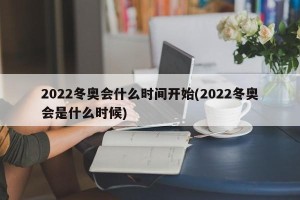 2022冬奥会什么时间开始(2022冬奥会是什么时候)