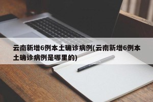 云南新增6例本土确诊病例(云南新增6例本土确诊病例是哪里的)
