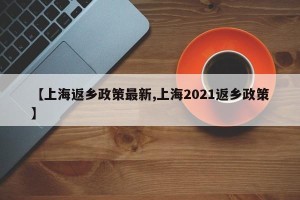 【上海返乡政策最新,上海2021返乡政策】