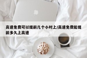 高速免费可以提前几个小时上/高速免费能提前多久上高速