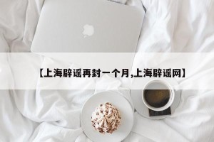 【上海辟谣再封一个月,上海辟谣网】