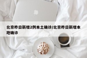北京昨日新增2例本土确诊/北京昨日新增本地确诊