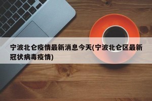 宁波北仑疫情最新消息今天(宁波北仑区最新冠状病毒疫情)