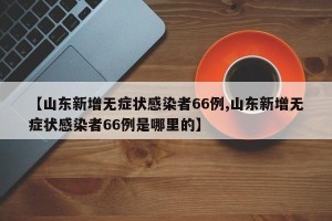 【山东新增无症状感染者66例,山东新增无症状感染者66例是哪里的】