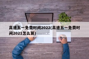 高速五一免费时间2022(高速五一免费时间2021怎么算)