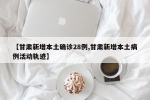 【甘肃新增本土确诊28例,甘肃新增本土病例活动轨迹】