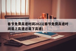春节免费高速时间2021(春节免费高速时间是上高速还是下高速)