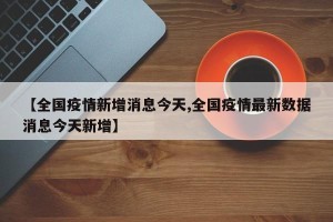 【全国疫情新增消息今天,全国疫情最新数据消息今天新增】