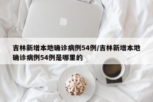 吉林新增本地确诊病例54例/吉林新增本地确诊病例54例是哪里的