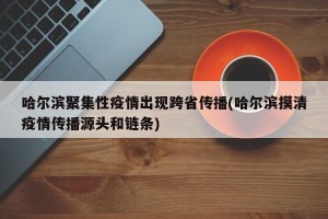 哈尔滨聚集性疫情出现跨省传播(哈尔滨摸清疫情传播源头和链条)