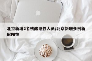 北京新增2名核酸阳性人员/北京新增多例新冠阳性