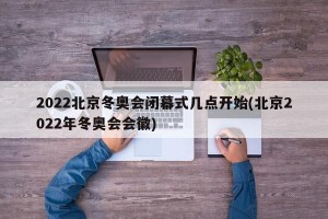 2022北京冬奥会闭幕式几点开始(北京2022年冬奥会会徽)