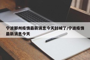 宁波鄞州疫情最新消息今天封城了/宁波疫情最新消息今天