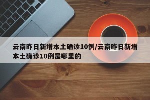 云南昨日新增本土确诊10例/云南昨日新增本土确诊10例是哪里的