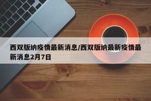 西双版纳疫情最新消息/西双版纳最新疫情最新消息2月7日