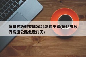 清明节放假安排2021高速免费(清明节放假高速公路免费几天)