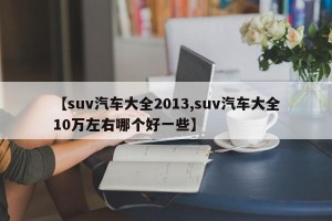 【suv汽车大全2013,suv汽车大全10万左右哪个好一些】