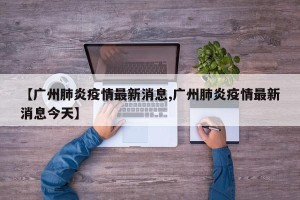 【广州肺炎疫情最新消息,广州肺炎疫情最新消息今天】