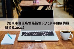 【北京丰台区疫情最新情况,北京丰台疫情最新消息2021】
