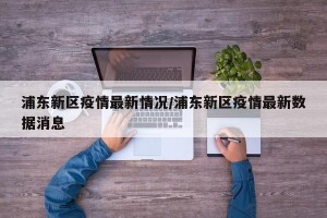 浦东新区疫情最新情况/浦东新区疫情最新数据消息