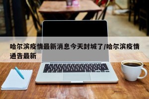 哈尔滨疫情最新消息今天封城了/哈尔滨疫情通告最新