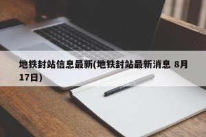 地铁封站信息最新(地铁封站最新消息 8月17日)