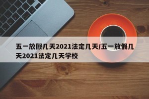 五一放假几天2021法定几天/五一放假几天2021法定几天学校
