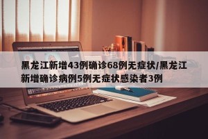 黑龙江新增43例确诊68例无症状/黑龙江新增确诊病例5例无症状感染者3例
