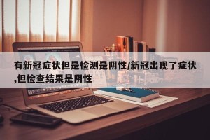 有新冠症状但是检测是阴性/新冠出现了症状,但检查结果是阴性