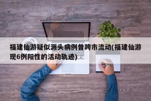 福建仙游疑似源头病例曾跨市流动(福建仙游现6例阳性的活动轨迹)