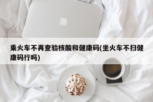 乘火车不再查验核酸和健康码(坐火车不扫健康码行吗)
