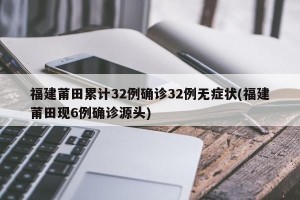 福建莆田累计32例确诊32例无症状(福建莆田现6例确诊源头)