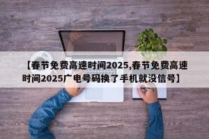 【春节免费高速时间2025,春节免费高速时间2025广电号码换了手机就没信号】