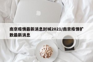 南京疫情最新消息封城2021/南京疫情扩散最新消息