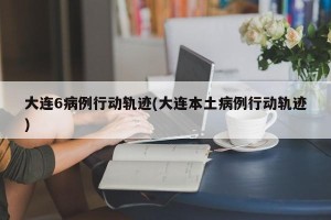 大连6病例行动轨迹(大连本土病例行动轨迹)