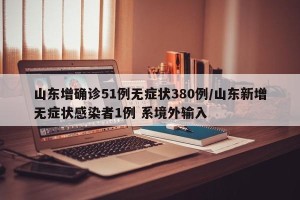 山东增确诊51例无症状380例/山东新增无症状感染者1例 系境外输入