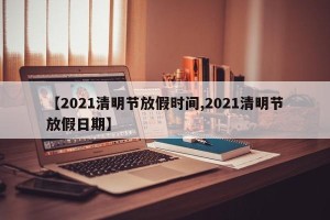 【2021清明节放假时间,2021清明节放假日期】