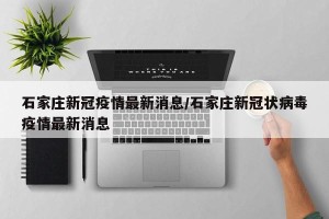 石家庄新冠疫情最新消息/石家庄新冠状病毒疫情最新消息