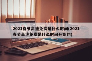 2021春节高速免费是什么时间(2021春节高速免费是什么时间开始的)