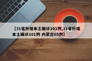 【31省份增本土确诊101例,31省份增本土确诊101例 内蒙古65例】