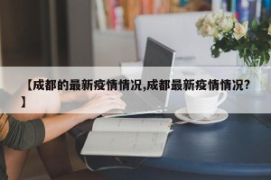 【成都的最新疫情情况,成都最新疫情情况?】