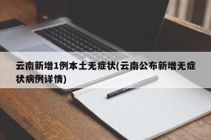 云南新增1例本土无症状(云南公布新增无症状病例详情)
