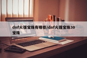 dnf火强宝珠有哪些/dnf火强宝珠30宝珠