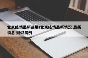 北京疫情最新进展/北京疫情最新情况 最新消息 疑似病例